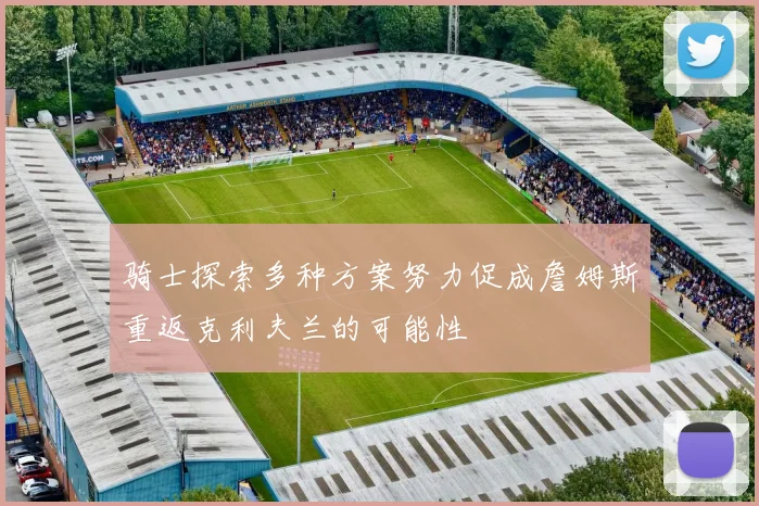 骑士探索多种方案努力促成詹姆斯重返克利夫兰的可能性