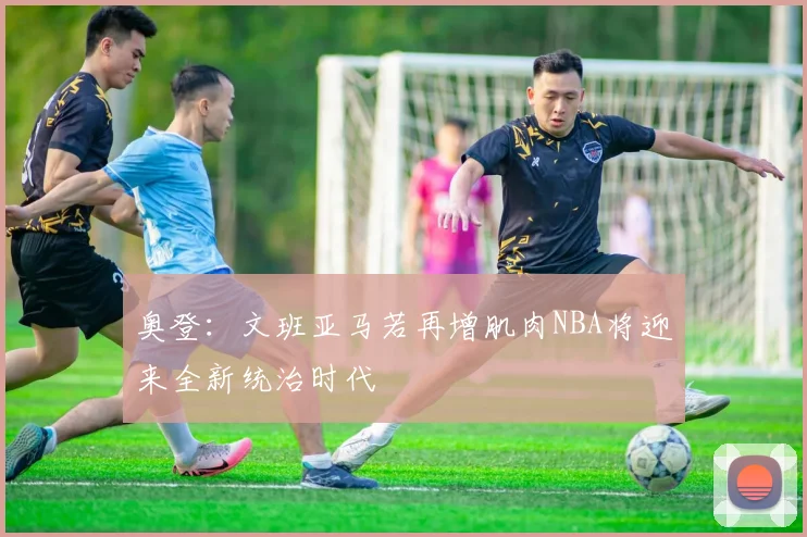 奥登：文班亚马若再增肌肉NBA将迎来全新统治时代