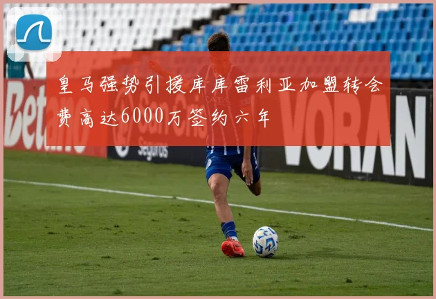 皇马强势引援库库雷利亚加盟转会费高达6000万签约六年