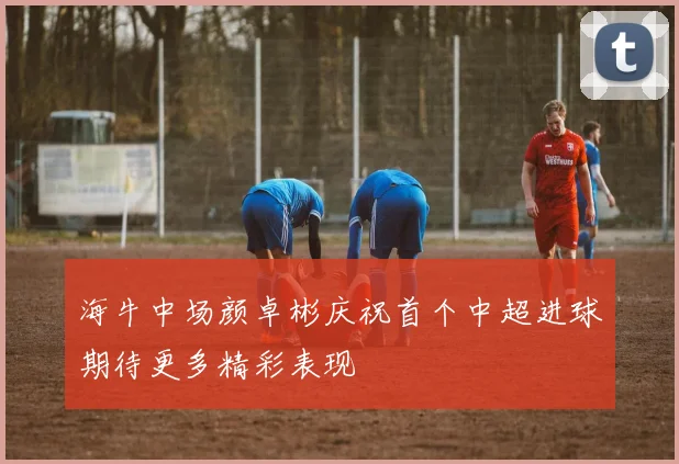 海牛中场颜卓彬庆祝首个中超进球期待更多精彩表现