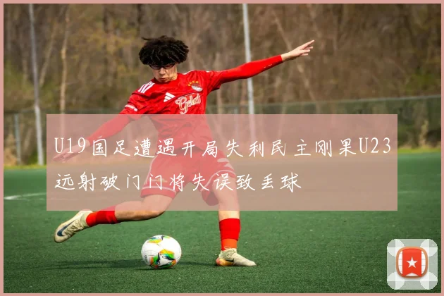 U19国足遭遇开局失利民主刚果U23远射破门门将失误致丢球