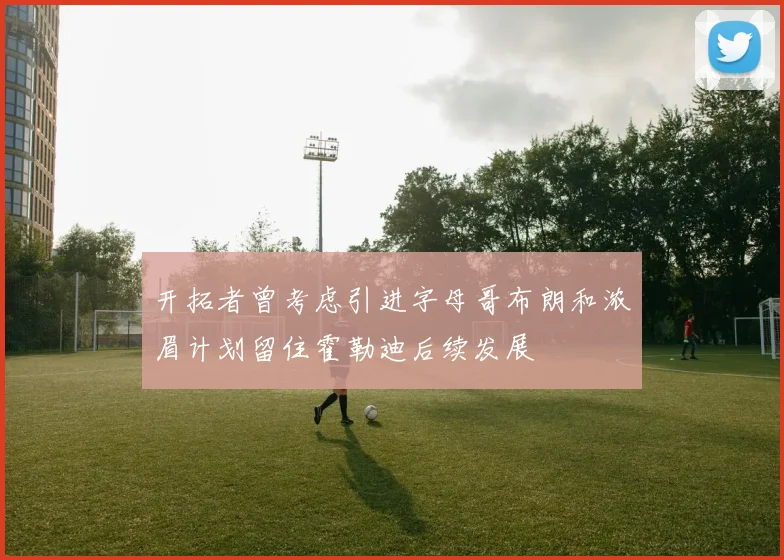 开拓者曾考虑引进字母哥布朗和浓眉计划留住霍勒迪后续发展