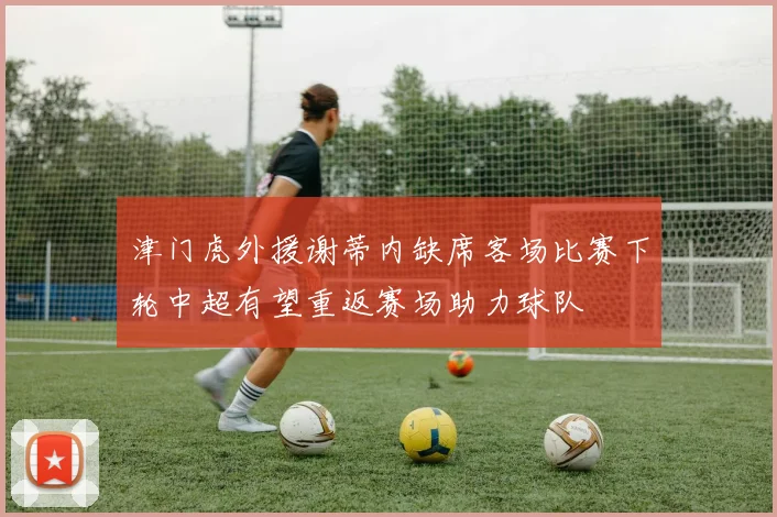 津门虎外援谢蒂内缺席客场比赛下轮中超有望重返赛场助力球队