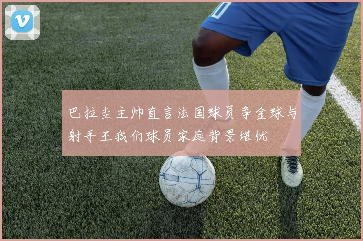 巴拉圭主帅直言法国球员争金球与射手王我们球员家庭背景堪忧