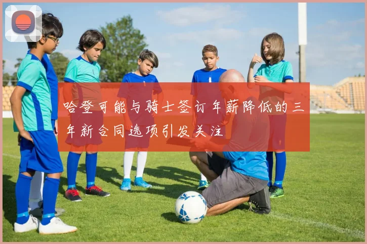 哈登可能与骑士签订年薪降低的三年新合同选项引发关注