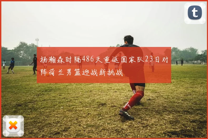 杨瀚森时隔486天重返国家队23日对阵荷兰男篮迎战新挑战